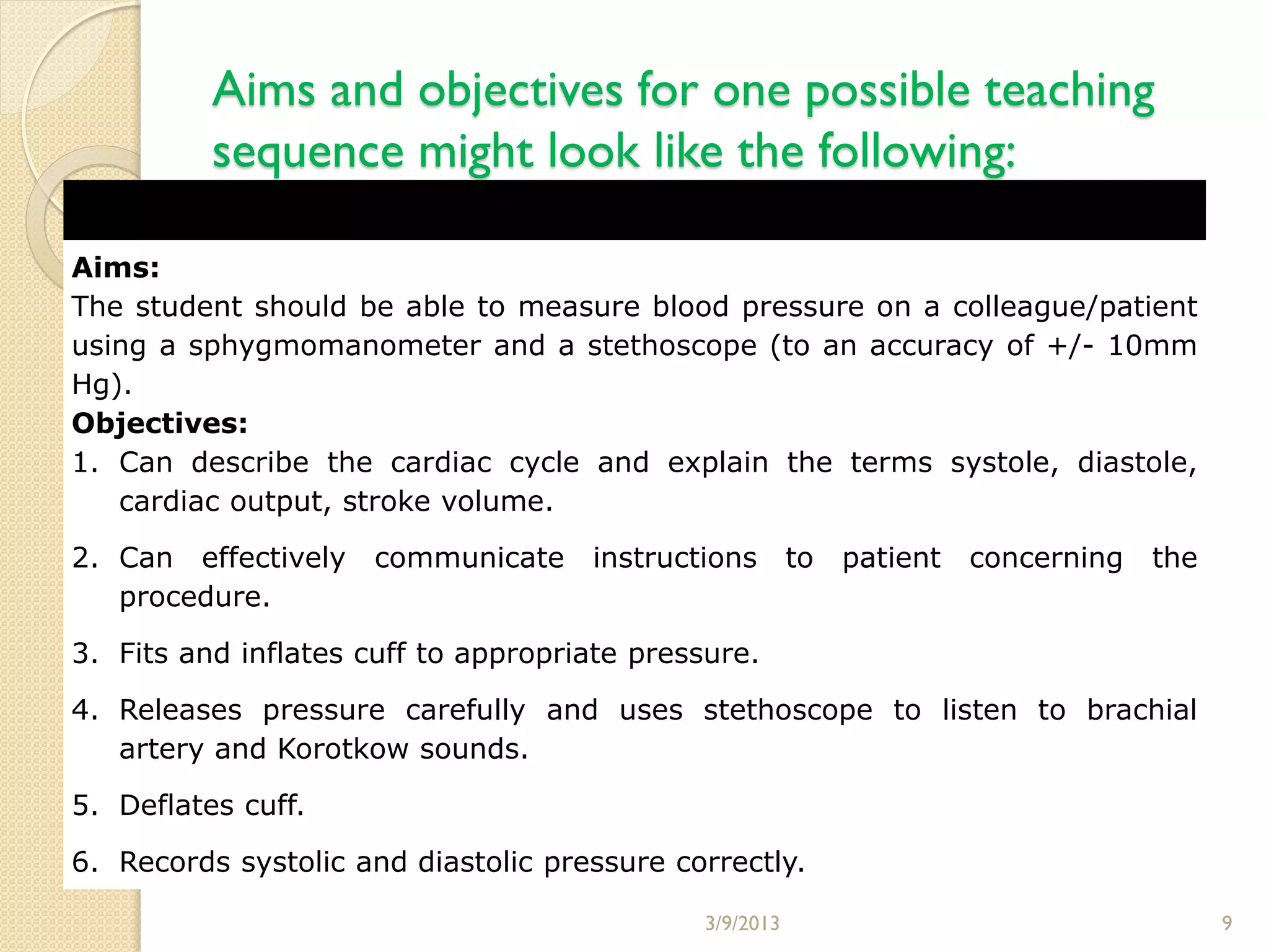 Aims and objectives for one possible teaching
          sequence might look like the following:

Aims:
The student should be able to measure blood pressure on a colleague/patient
using a sphygmomanometer and a stethoscope (to an accuracy of +/- 10mm
Hg).
Objectives:
1. Can describe the cardiac cycle and explain the terms systole, diastole,
   cardiac output, stroke volume.

2. Can effectively    communicate    instructions        to   patient   concerning   the
   procedure.

3. Fits and inflates cuff to appropriate pressure.

4. Releases pressure carefully and uses stethoscope to listen to brachial
   artery and Korotkow sounds.

5. Deflates cuff.

6. Records systolic and diastolic pressure correctly.

                                              3/9/2013                                     9
 