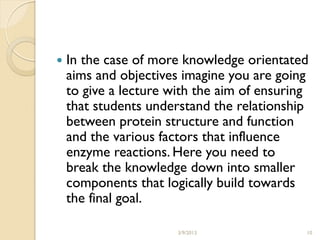    In the case of more knowledge orientated
    aims and objectives imagine you are going
    to give a lecture with the aim of ensuring
    that students understand the relationship
    between protein structure and function
    and the various factors that influence
    enzyme reactions. Here you need to
    break the knowledge down into smaller
    components that logically build towards
    the final goal.

                       3/9/2013              10
 