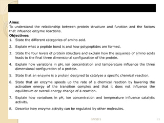 Aims:
To understand the relationship between protein structure and function and the factors
that influence enzyme reactions.
Objectives:
1. State the different categories of amino acid.

2. Explain what a peptide bond is and how polypeptides are formed.

3. State the four levels of protein structure and explain how the sequence of amino acids
   leads to the final three dimensional configuration of the protein.

4. Explain how variations in pH, ion concentration and temperature influence the three
   dimensional configuration of a protein.

5. State that an enzyme is a protein designed to catalyse a specific chemical reaction.

6. State that an enzyme speeds up the rate of a chemical reaction by lowering the
   activation energy of the transition complex and that it does not influence the
   equilibrium or overall energy change of a reaction.

7. Explain how variations in pH, ion concentration and temperature influence catalytic
   activity.

8. Describe how enzyme activity can be regulated by other molecules.


                                                  3/9/2013                                  11
 