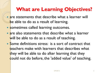 What are Learning Objectives?
 are statements that describe what a learner will
  be able to do as a result of learning.
 sometimes called learning outcomes.
 are also statements that describe what a learner
  will be able to do as a result of teaching.
 Some definitions stress: is a sort of contract that
  teachers make with learners that describes what
  they will be able to do after learning that they
  could not do before, the 'added value' of teaching.

                             3/9/2013                   2
 