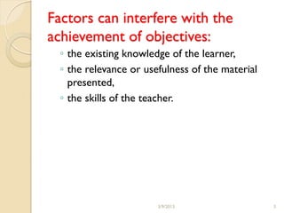 Factors can interfere with the
achievement of objectives:
  ◦ the existing knowledge of the learner,
  ◦ the relevance or usefulness of the material
    presented,
  ◦ the skills of the teacher.




                        3/9/2013                  3
 
