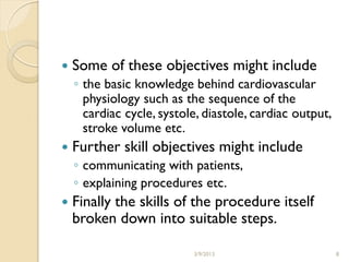   Some of these objectives might include
    ◦ the basic knowledge behind cardiovascular
      physiology such as the sequence of the
      cardiac cycle, systole, diastole, cardiac output,
      stroke volume etc.
   Further skill objectives might include
    ◦ communicating with patients,
    ◦ explaining procedures etc.
   Finally the skills of the procedure itself
    broken down into suitable steps.

                           3/9/2013                       8
 