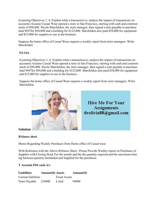 (Learning Objectives 1, 4: Explain what a transaction is; analyze the impact of transactions on
accounts) Assume Casual Wear opened a store in San Francisco, starting with cash and common
stock of $98,000. Nicole Marchildon, the store manager, then signed a note payable to purchase
land 9697for $94,000 and a building for $122,000. Marchildon also paid $58,000 for equipment
and $15,000 for supplies to use in the business.
Suppose the home office of Casual Wear requires a weekly report from store managers. Write
Marchildon
E2-14A
(Learning Objectives 1, 4: Explain what a transaction is; analyze the impact of transactions on
accounts) Assume Casual Wear opened a store in San Francisco, starting with cash and common
stock of $98,000. Nicole Marchildon, the store manager, then signed a note payable to purchase
land 9697for $94,000 and a building for $122,000. Marchildon also paid $58,000 for equipment
and $15,000 for supplies to use in the business.
Suppose the home office of Casual Wear requires a weekly report from store managers. Write
Marchildon
Solution
BAlance sheet
Memo Regarding Weekly Purchases from Home office of Casual wear
With Reference with the Above BAlance Sheet , Please Provide Weekly report on Purchases of
Supplies with Closing Stock For the month and the the quantity required and the maximum time
lag between quantity demanded and Supplied for the purchases.
T Account FOr cash A/c
Liabilities Amount($) Assets Amount($)
Current liabilities Fixed Assets
Notes Payable 216000 LAnd 94000
 