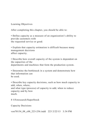 Learning Objectives
After completing this chapter, you should be able to:
• Define capacity as a measure of an organization’s ability to
provide customers with
the requested service or good.
• Explain that capacity estimation is difficult because many
management decisions
affect capacity.
• Describe how overall capacity of the system is dependent on
the capacities of the
departments and machines that form the production system.
• Determine the bottleneck in a system and demonstrate how
that information can
be used.
• Describe key capacity decisions, such as how much capacity to
add; when, where,
and what type (process) of capacity to add; when to reduce
capacity and by how
much.
8 ©Fotosearch/SuperStock
Capacity Decisions
von70154_08_c08_223-256.indd 223 2/22/13 3:34 PM
 