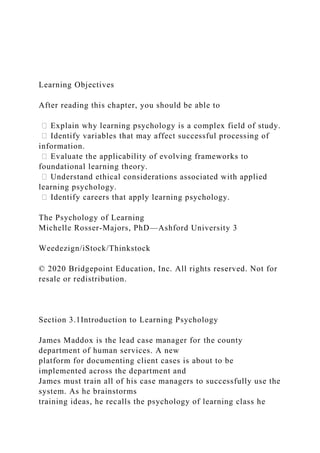 Learning Objectives
After reading this chapter, you should be able to
ሁ Explain why learning psychology is a complex field of study.
ሁ Identify variables that may affect successful processing of
information.
ሁ Evaluate the applicability of evolving frameworks to
foundational learning theory.
ሁ Understand ethical considerations associated with applied
learning psychology.
ሁ Identify careers that apply learning psychology.
The Psychology of Learning
Michelle Rosser-Majors, PhD—Ashford University 3
Weedezign/iStock/Thinkstock
© 2020 Bridgepoint Education, Inc. All rights reserved. Not for
resale or redistribution.
Section 3.1Introduction to Learning Psychology
James Maddox is the lead case manager for the county
department of human services. A new
platform for documenting client cases is about to be
implemented across the department and
James must train all of his case managers to successfully use the
system. As he brainstorms
training ideas, he recalls the psychology of learning class he
 