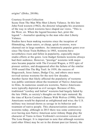origins" (Dirks, 2010b).
Courtesy Everett Collection
Scene from The Man Who Shot Liberty Valance. In this late
John Ford western (1962), the director telegraphs his awareness
of the way in which westerns have shaped our views. "This is
the West, sir. When the legend becomes fact, print the
legend."—Journalist speaking to the man who shot Liberty
Valance.
Studios have been making westerns since the inception of
filmmaking, when oaters, or cheap, quick westerns, were
churned out in large numbers. An immensely popular genre ever
since The Great Train Robbery in 1903, westerns have
nevertheless risen and fallen in popularity, especially major
studio efforts at the genre. Low-budget formula westerns always
had their audience. However, "prestige" westerns with major
stars became popular with The Covered Wagon, a 1923 epic of
pioneer settlers, and disappeared after the failure of the similar
1930 sound film The Big Trail. In 1939, the success of
Stagecoach, Jesse James, Dodge City, and others once more
revived serious westerns for the next few decades.
Another factor that likely affected the popularity of westerns
was public sentiment about the treatment of Native Americans
in films. In numerous sound-era westerns, Native Americans
were typically depicted as evil savages. Because of this,
traditional "cowboy and Indian" westerns had largely faded by
the late 1960s, as society's thoughts on this topic matured. By
the time of Kevin Costner's Dances With Wolves (1990), Native
Americans would be depicted as enlightened and wise; the U.S.
military was instead shown as savage in its behavior and
treatment of native people. This characterization continues in
westerns today, although in 2013 there was some controversy
over having non-Native American actor Johnny Depp play the
character of Tonto in Gore Verbinski's revisionist version of
The Lone Ranger. It is important to note that although westerns
(and other films) may be set in the distant past (or future), the
 