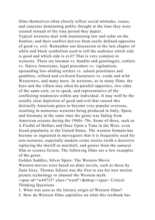 films themselves often closely reflect social attitudes, issues,
and concerns dominating public thought at the time they were
created instead of the time period they depict.
Typical westerns deal with maintaining law and order on the
frontier, and their conflict derives from easily defined opposites
of good vs. evil. Remember our discussion in the last chapter of
white and black symbolism used to tell the audience which side
is good and which side is evil? That is very common in
westerns. There are lawmen vs. bandits and gunslingers, settlers
vs. Native Americans, legal procedure vs. vigilantism,
upstanding law-abiding settlers vs. saloon prostitutes and
gamblers, refined and civilized Easterners vs. crude and wild
Westerners, and many more. In westerns, as in many films, the
hero and the villain may often be parallel opposites, two sides
of the same coin, so to speak, and representative of the
conflicting tendencies within any individual. It may well be the
usually clear depiction of good and evil that caused this
distinctly American genre to become very popular overseas,
resulting in numerous westerns being produced in Italy, Spain,
and Germany at the same time the genre was fading from
American screens during the 1960s–70s. Some of these, such as
A Fistful of Dollars and Once Upon a Time in the West, even
found popularity in the United States. The western formula has
become so ingrained in moviegoers that it is frequently used for
non-westerns, especially modern crime stories (with a detective
replacing the sheriff or marshal), and genres from the samurai
film to science fiction. The following films are a few examples
of the genre.
Golden Saddles, Silver Spurs: The Western Movie
Western movies were based on dime novels, such as those by
Zane Grey. Thomas Edison was the first to use his new motion
picture technology to channel the Western myth.
<span id="w44733" class="werd">&nbsp;</span> Critical
Thinking Questions
1. What was seen as the literary origin of Western films?
2. How do Western films capitalize on what this textbook has
 