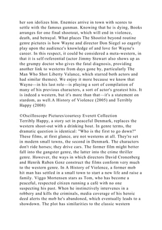 her son idolizes him. Enemies arrive in town with scores to
settle with the famous gunman. Knowing that he is dying, Books
arranges for one final shootout, which will end in violence,
death, and betrayal. What places The Shootist beyond routine
genre pictures is how Wayne and director Don Siegel so eagerly
play upon the audience's knowledge of and love for Wayne's
career. In this respect, it could be considered a meta-western, in
that it is self-referential (actor Jimmy Stewart also shows up as
the grumpy doctor who gives the fatal diagnosis, providing
another link to westerns from days gone by, particularly The
Man Who Shot Liberty Valance, which starred both actors and
had similar themes). We enjoy it more because we know that
Wayne—in his last role—is playing a sort of compilation of
many of his previous characters, a sort of actor's greatest hits. It
is indeed a western, but it's more than that—it's a statement on
stardom, as well.A History of Violence (2005) and Terribly
Happy (2008)
©Oscilloscope Pictures/courtesy Everett Collection
Terribly Happy, a story set in peaceful Denmark, replaces the
western shoot-out with a drinking bout. In genre terms, the
dramatic question is identical: "Who is the first to go down?"
These films, at first glance, are not westerns at all. They're set
in modern small towns, the second in Denmark. The characters
don't ride horses; they drive cars. The former film might better
fall into the gangster genre, the latter into the crime thriller
genre. However, the ways in which directors David Cronenberg
and Henrik Ruben Genz construct the films conform very much
to the western genre. In A History of Violence, a former mob
hit man has settled in a small town to start a new life and raise a
family. Viggo Mortensen stars as Tom, who has become a
peaceful, respected citizen running a café with no one
suspecting his past. When he instinctively intervenes in a
robbery and kills the criminals, media coverage of his heroic
deed alerts the mob he's abandoned, which eventually leads to a
showdown. The plot has similarities to the classic western
 
