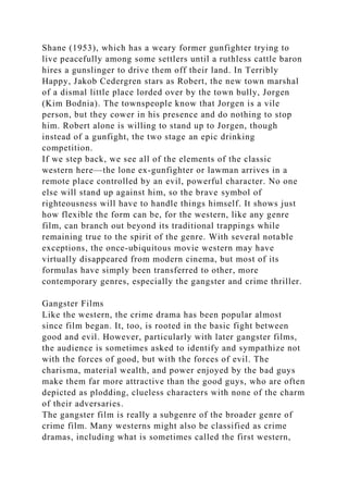 Shane (1953), which has a weary former gunfighter trying to
live peacefully among some settlers until a ruthless cattle baron
hires a gunslinger to drive them off their land. In Terribly
Happy, Jakob Cedergren stars as Robert, the new town marshal
of a dismal little place lorded over by the town bully, Jorgen
(Kim Bodnia). The townspeople know that Jorgen is a vile
person, but they cower in his presence and do nothing to stop
him. Robert alone is willing to stand up to Jorgen, though
instead of a gunfight, the two stage an epic drinking
competition.
If we step back, we see all of the elements of the classic
western here—the lone ex-gunfighter or lawman arrives in a
remote place controlled by an evil, powerful character. No one
else will stand up against him, so the brave symbol of
righteousness will have to handle things himself. It shows just
how flexible the form can be, for the western, like any genre
film, can branch out beyond its traditional trappings while
remaining true to the spirit of the genre. With several notable
exceptions, the once-ubiquitous movie western may have
virtually disappeared from modern cinema, but most of its
formulas have simply been transferred to other, more
contemporary genres, especially the gangster and crime thriller.
Gangster Films
Like the western, the crime drama has been popular almost
since film began. It, too, is rooted in the basic fight between
good and evil. However, particularly with later gangster films,
the audience is sometimes asked to identify and sympathize not
with the forces of good, but with the forces of evil. The
charisma, material wealth, and power enjoyed by the bad guys
make them far more attractive than the good guys, who are often
depicted as plodding, clueless characters with none of the charm
of their adversaries.
The gangster film is really a subgenre of the broader genre of
crime film. Many westerns might also be classified as crime
dramas, including what is sometimes called the first western,
 