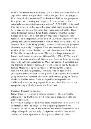 1903's The Great Train Robbery. Quite a few westerns deal with
organized crime and political corruption, just like the gangster
film. Indeed, the American Film Institute defines the gangster-
film genre as centering on "organized crime or maverick
criminals in a twentieth-century setting" (AFI, 2008). It is much
like the western in that regard, except that many gangster films
have been set during the times they were created, rather than
some historical period. Even Shakespeare's romantic tragedy
Romeo and Juliet is a film about vengeance-obsessed crime
families, and adaptations such as Baz Luhrman's Romeo + Juliet
(1996) and Andrej Bartkowiak's Romeo Must Die (2000), not to
mention West Side Story (1961), emphasize the story's gangster
elements explicitly. Gangster films are certainly not limited to
stories of the Italian, Jewish, or Irish-American mafia in the
1929s–30s or even the present. There are a large number of
French and Japanese gangster films of the 1950s–1970s, and in
recent years any number of British mob films or films depicting
inner-city African-American or Mexican gangs. A variation on
the formula of family-centered violent revenge can be found in
Joshua Marson's The Forgiveness of Blood (2011), set in
modern Albania. In general, formulas tend to deal with a
character's thirst for and rise to power, a character's betrayal of
gang protocol or another character, and various gang or family
rivalries. Unlike crime films with police protagonists or
traditional westerns, in gangster films we often find ourselves
sympathizing with the man in the black hat.
Courtesy Everett Collection
James Cagney (right) is a notorious heavy—the unlikeable
villain. In The Public Enemy, he mashes a grapefruit into his
girlfriend's face.
Early on, the gangster film was more traditional in its depiction
of morality. But the height of the original gangster films
occurred in the 1930s, in the wake of the Great Depression, and
things changed considerably. Gangsters had their own moral
codes, and some appeared to be a greater threat to other
 