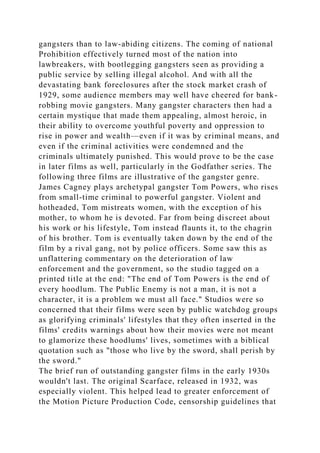 gangsters than to law-abiding citizens. The coming of national
Prohibition effectively turned most of the nation into
lawbreakers, with bootlegging gangsters seen as providing a
public service by selling illegal alcohol. And with all the
devastating bank foreclosures after the stock market crash of
1929, some audience members may well have cheered for bank-
robbing movie gangsters. Many gangster characters then had a
certain mystique that made them appealing, almost heroic, in
their ability to overcome youthful poverty and oppression to
rise in power and wealth—even if it was by criminal means, and
even if the criminal activities were condemned and the
criminals ultimately punished. This would prove to be the case
in later films as well, particularly in the Godfather series. The
following three films are illustrative of the gangster genre.
James Cagney plays archetypal gangster Tom Powers, who rises
from small-time criminal to powerful gangster. Violent and
hotheaded, Tom mistreats women, with the exception of his
mother, to whom he is devoted. Far from being discreet about
his work or his lifestyle, Tom instead flaunts it, to the chagrin
of his brother. Tom is eventually taken down by the end of the
film by a rival gang, not by police officers. Some saw this as
unflattering commentary on the deterioration of law
enforcement and the government, so the studio tagged on a
printed title at the end: "The end of Tom Powers is the end of
every hoodlum. The Public Enemy is not a man, it is not a
character, it is a problem we must all face." Studios were so
concerned that their films were seen by public watchdog groups
as glorifying criminals' lifestyles that they often inserted in the
films' credits warnings about how their movies were not meant
to glamorize these hoodlums' lives, sometimes with a biblical
quotation such as "those who live by the sword, shall perish by
the sword."
The brief run of outstanding gangster films in the early 1930s
wouldn't last. The original Scarface, released in 1932, was
especially violent. This helped lead to greater enforcement of
the Motion Picture Production Code, censorship guidelines that
 