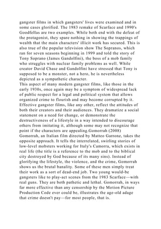 gangster films in which gangsters' lives were examined and in
some cases glorified. The 1983 remake of Scarface and 1990's
Goodfellas are two examples. While both end with the defeat of
the protagonist, they spare nothing in showing the trappings of
wealth that the main characters' illicit work has secured. This is
also true of the popular television show The Sopranos, which
ran for seven seasons beginning in 1999 and told the story of
Tony Soprano (James Gandolfini), the boss of a mob family
who struggles with nuclear family problems as well. While
creator David Chase and Gandolfini have stressed that Tony is
supposed to be a monster, not a hero, he is nevertheless
depicted as a sympathetic character.
This aspect of many modern gangster films, like those in the
early 1930s, once again may be a symptom of widespread lack
of public respect for a legal and political system that allows
organized crime to flourish and may become corrupted by it.
Effective gangster films, like any other, reflect the attitudes of
both their creators and their audiences. They dramatize a social
statement on a need for change, or demonstrate the
destructiveness of a lifestyle in a way intended to discourage
others from imitating it, although some may not recognize that
point if the characters are appealing.Gomorrah (2008)
Gomorrah, an Italian film directed by Matteo Garrone, takes the
opposite approach. It tells the interrelated, swirling stories of
low-level mobsters working for Italy's Camorra, which exists in
real life (the title is a reference to the mob and to the biblical
city destroyed by God because of its many sins). Instead of
glorifying the lifestyle, the violence, and the crime, Gomorrah
shows us the brutal banality. Some of these men simply treat
their work as a sort of dead-end job. Two young would-be
gangsters like to play-act scenes from the 1983 Scarface—with
real guns. They are both pathetic and lethal. Gomorrah, in ways
far more effective than any censorship by the Motion Picture
Production Code ever could be, illustrates the age-old adage
that crime doesn't pay—for most people, that is.
 
