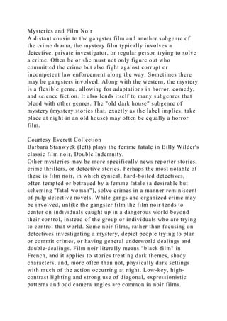 Mysteries and Film Noir
A distant cousin to the gangster film and another subgenre of
the crime drama, the mystery film typically involves a
detective, private investigator, or regular person trying to solve
a crime. Often he or she must not only figure out who
committed the crime but also fight against corrupt or
incompetent law enforcement along the way. Sometimes there
may be gangsters involved. Along with the western, the mystery
is a flexible genre, allowing for adaptations in horror, comedy,
and science fiction. It also lends itself to many subgenres that
blend with other genres. The "old dark house" subgenre of
mystery (mystery stories that, exactly as the label implies, take
place at night in an old house) may often be equally a horror
film.
Courtesy Everett Collection
Barbara Stanwyck (left) plays the femme fatale in Billy Wilder's
classic film noir, Double Indemnity.
Other mysteries may be more specifically news reporter stories,
crime thrillers, or detective stories. Perhaps the most notable of
these is film noir, in which cynical, hard-boiled detectives,
often tempted or betrayed by a femme fatale (a desirable but
scheming "fatal woman"), solve crimes in a manner reminiscent
of pulp detective novels. While gangs and organized crime may
be involved, unlike the gangster film the film noir tends to
center on individuals caught up in a dangerous world beyond
their control, instead of the group or individuals who are trying
to control that world. Some noir films, rather than focusing on
detectives investigating a mystery, depict people trying to plan
or commit crimes, or having general underworld dealings and
double-dealings. Film noir literally means "black film" in
French, and it applies to stories treating dark themes, shady
characters, and, more often than not, physically dark settings
with much of the action occurring at night. Low-key, high-
contrast lighting and strong use of diagonal, expressionistic
patterns and odd camera angles are common in noir films.
 