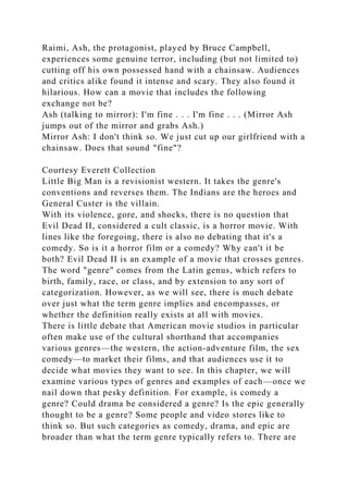 Raimi, Ash, the protagonist, played by Bruce Campbell,
experiences some genuine terror, including (but not limited to)
cutting off his own possessed hand with a chainsaw. Audiences
and critics alike found it intense and scary. They also found it
hilarious. How can a movie that includes the following
exchange not be?
Ash (talking to mirror): I'm fine . . . I'm fine . . . (Mirror Ash
jumps out of the mirror and grabs Ash.)
Mirror Ash: I don't think so. We just cut up our girlfriend with a
chainsaw. Does that sound "fine"?
Courtesy Everett Collection
Little Big Man is a revisionist western. It takes the genre's
conventions and reverses them. The Indians are the heroes and
General Custer is the villain.
With its violence, gore, and shocks, there is no question that
Evil Dead II, considered a cult classic, is a horror movie. With
lines like the foregoing, there is also no debating that it's a
comedy. So is it a horror film or a comedy? Why can't it be
both? Evil Dead II is an example of a movie that crosses genres.
The word "genre" comes from the Latin genus, which refers to
birth, family, race, or class, and by extension to any sort of
categorization. However, as we will see, there is much debate
over just what the term genre implies and encompasses, or
whether the definition really exists at all with movies.
There is little debate that American movie studios in particular
often make use of the cultural shorthand that accompanies
various genres—the western, the action-adventure film, the sex
comedy—to market their films, and that audiences use it to
decide what movies they want to see. In this chapter, we will
examine various types of genres and examples of each—once we
nail down that pesky definition. For example, is comedy a
genre? Could drama be considered a genre? Is the epic generally
thought to be a genre? Some people and video stores like to
think so. But such categories as comedy, drama, and epic are
broader than what the term genre typically refers to. There are
 