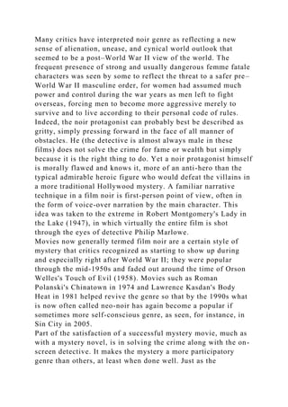Many critics have interpreted noir genre as reflecting a new
sense of alienation, unease, and cynical world outlook that
seemed to be a post–World War II view of the world. The
frequent presence of strong and usually dangerous femme fatale
characters was seen by some to reflect the threat to a safer pre–
World War II masculine order, for women had assumed much
power and control during the war years as men left to fight
overseas, forcing men to become more aggressive merely to
survive and to live according to their personal code of rules.
Indeed, the noir protagonist can probably best be described as
gritty, simply pressing forward in the face of all manner of
obstacles. He (the detective is almost always male in these
films) does not solve the crime for fame or wealth but simply
because it is the right thing to do. Yet a noir protagonist himself
is morally flawed and knows it, more of an anti-hero than the
typical admirable heroic figure who would defeat the villains in
a more traditional Hollywood mystery. A familiar narrative
technique in a film noir is first-person point of view, often in
the form of voice-over narration by the main character. This
idea was taken to the extreme in Robert Montgomery's Lady in
the Lake (1947), in which virtually the entire film is shot
through the eyes of detective Philip Marlowe.
Movies now generally termed film noir are a certain style of
mystery that critics recognized as starting to show up during
and especially right after World War II; they were popular
through the mid-1950s and faded out around the time of Orson
Welles's Touch of Evil (1958). Movies such as Roman
Polanski's Chinatown in 1974 and Lawrence Kasdan's Body
Heat in 1981 helped revive the genre so that by the 1990s what
is now often called neo-noir has again become a popular if
sometimes more self-conscious genre, as seen, for instance, in
Sin City in 2005.
Part of the satisfaction of a successful mystery movie, much as
with a mystery novel, is in solving the crime along with the on-
screen detective. It makes the mystery a more participatory
genre than others, at least when done well. Just as the
 