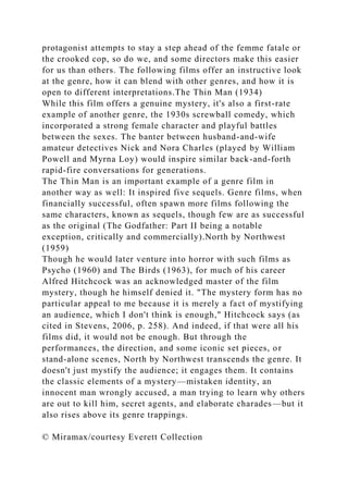 protagonist attempts to stay a step ahead of the femme fatale or
the crooked cop, so do we, and some directors make this easier
for us than others. The following films offer an instructive look
at the genre, how it can blend with other genres, and how it is
open to different interpretations.The Thin Man (1934)
While this film offers a genuine mystery, it's also a first-rate
example of another genre, the 1930s screwball comedy, which
incorporated a strong female character and playful battles
between the sexes. The banter between husband-and-wife
amateur detectives Nick and Nora Charles (played by William
Powell and Myrna Loy) would inspire similar back-and-forth
rapid-fire conversations for generations.
The Thin Man is an important example of a genre film in
another way as well: It inspired five sequels. Genre films, when
financially successful, often spawn more films following the
same characters, known as sequels, though few are as successful
as the original (The Godfather: Part II being a notable
exception, critically and commercially).North by Northwest
(1959)
Though he would later venture into horror with such films as
Psycho (1960) and The Birds (1963), for much of his career
Alfred Hitchcock was an acknowledged master of the film
mystery, though he himself denied it. "The mystery form has no
particular appeal to me because it is merely a fact of mystifying
an audience, which I don't think is enough," Hitchcock says (as
cited in Stevens, 2006, p. 258). And indeed, if that were all his
films did, it would not be enough. But through the
performances, the direction, and some iconic set pieces, or
stand-alone scenes, North by Northwest transcends the genre. It
doesn't just mystify the audience; it engages them. It contains
the classic elements of a mystery—mistaken identity, an
innocent man wrongly accused, a man trying to learn why others
are out to kill him, secret agents, and elaborate charades—but it
also rises above its genre trappings.
© Miramax/courtesy Everett Collection
 
