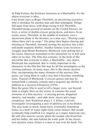In Pulp Fiction, the briefcase functions as a MacGuffin. It's the
object everyone is after.
Cary Grant stars as Roger Thornhill, an advertising executive
who is mistaken for another man and then kidnapped. Things
fall apart from there, with thugs trying to kill Thornhill,
Thornhill being accused of murder (at the United Nations, no
less), a series of double-crosses going down, and more. In an
iconic scene, Thornhill, in the middle of nowhere, sees a
mysterious plane in the distance, as a man says, "Dusting crops
where there ain't no crops." The plane then begins chasing and
shooting at Thornhill, instantly turning the mystery into a life-
and-death suspense thriller. Another famous scene involves a
struggle atop Mount Rushmore, Hitchcock slyly poking fun at
the iconic American monument as his characters try to kill each
other on its face. The film also contains, in the form of the
microfilm that everyone is after, a MacGuffin—any object,
Hitchcock has explained, that is vitally important to the
characters in the film but that may be all but meaningless to the
viewing audience. In many ways, this is the classic mystery
film, incorporating the many elements of the mystery film
genre, yet using them in such a way that it becomes something
more. Typical of Hitchcock, it crosses genres and may be
termed both a romantic comedy and a suspense spy thriller in
addition to a mystery.Chinatown (1974)
Here the genre film is used to tell a larger story, one beyond
what is simply there on the screen. It contains the usual
elements of a film mystery—a missing person, disguised
identity, and murder—and adds more: incest and a huge
conspiracy. Jack Nicholson plays J. J. Gittes, a private
investigator investigating a case of adultery (or so he thinks).
The case leads to much, much more, eventually enmeshing
Gittes in a theft of water rights from citrus farmers that would
eventually help establish Los Angeles as a major American city.
He will also uncover secrets about the woman who hired him
and her father, the man behind the water grab. In the classic
noir mystery sense, Gittes is a man in way over his head. Yet
 