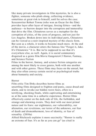 like many private investigators in film mysteries, he is also a
fighter, someone who plods along, collecting evidence,
sometimes at great risk to himself, until he solves the case.
Screenwriter Robert Towne (who won an Oscar for the film)
provides layer after layer of intrigue, forcing Gittes—and the
audience—to burrow deeper into the corruption and immorality
that drive the film. Chinatown serves as a metaphor for the
corruption of cities, of the costs of progress, and not just for
Los Angeles. Broken down into its individual parts, Chinatown
can be viewed as a noir-inspired mystery of the classic form.
But seen as a whole, it works to become much more. At the end
of the movie, a character utters the famous line "Forget it, Jake.
It's Chinatown." It is. But we're supposed to see that it's
everywhere else, as well. Again, it is social commentary
disguised as a genre film.Movie Gangsters4.3 Horror, Fantasy,
and Science Fiction
Films in the horror, fantasy, and science fiction categories are
among the most likely to cross genres, both with one another
and with other genres. These films may focus on the unreal, but
they also often convey certain social or psychological truths
about humanity and society.
Horror
Film critic Tim Dirks describes horror films as
unsettling films designed to frighten and panic, cause dread and
alarm, and to invoke our hidden worst fears, often in a
terrifying, shocking finale, while captivating and entertaining
us at the same time in a cathartic experience. Horror films
effectively center on the dark side of life, the forbidden, and
strange and alarming events. They deal with our most primal
nature and its fears: our nightmares, our vulnerability, our
alienation, our revulsions, our terror of the unknown, our fear
of death and dismemberment, loss of identity, or fear of
sexuality. (2010a)
Alfred Hitchcock explains it more succinctly: "Horror is really
an extreme of fear. It's as far as you can go" (as cited in
 
