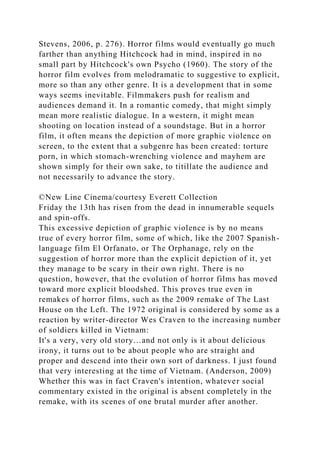 Stevens, 2006, p. 276). Horror films would eventually go much
farther than anything Hitchcock had in mind, inspired in no
small part by Hitchcock's own Psycho (1960). The story of the
horror film evolves from melodramatic to suggestive to explicit,
more so than any other genre. It is a development that in some
ways seems inevitable. Filmmakers push for realism and
audiences demand it. In a romantic comedy, that might simply
mean more realistic dialogue. In a western, it might mean
shooting on location instead of a soundstage. But in a horror
film, it often means the depiction of more graphic violence on
screen, to the extent that a subgenre has been created: torture
porn, in which stomach-wrenching violence and mayhem are
shown simply for their own sake, to titillate the audience and
not necessarily to advance the story.
©New Line Cinema/courtesy Everett Collection
Friday the 13th has risen from the dead in innumerable sequels
and spin-offs.
This excessive depiction of graphic violence is by no means
true of every horror film, some of which, like the 2007 Spanish-
language film El Orfanato, or The Orphanage, rely on the
suggestion of horror more than the explicit depiction of it, yet
they manage to be scary in their own right. There is no
question, however, that the evolution of horror films has moved
toward more explicit bloodshed. This proves true even in
remakes of horror films, such as the 2009 remake of The Last
House on the Left. The 1972 original is considered by some as a
reaction by writer-director Wes Craven to the increasing number
of soldiers killed in Vietnam:
It's a very, very old story…and not only is it about delicious
irony, it turns out to be about people who are straight and
proper and descend into their own sort of darkness. I just found
that very interesting at the time of Vietnam. (Anderson, 2009)
Whether this was in fact Craven's intention, whatever social
commentary existed in the original is absent completely in the
remake, with its scenes of one brutal murder after another.
 