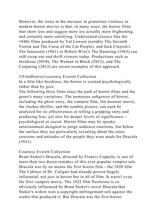 However, the irony in the increase in gratuitous violence in
modern horror movies is that, in many ways, the horror films
that show less and suggest more are actually more frightening,
and certainly more satisfying. Understated classics like the
1940s films produced by Val Lewton (notably The Seventh
Victim and The Curse of the Cat People), and Jack Clayton's
The Innocents (1961) or Robert Wise's The Haunting (1963) can
still creep out and thrill viewers today. Productions such as
Insidious (2010), The Woman in Black (2012), and The
Conjuring (2013) are recent examples of this approach.
©FilmDistrict/courtesy Everett Collection
In a film like Insidious, the horror is created psychologically
rather than by gore.
The following three films trace the path of horror films and the
genre's many variations. The numerous subgenres of horror,
including the ghost story, the vampire film, the monster movie,
the slasher-thriller, and the zombie picture, can each be
analyzed for its effectiveness at telling a gripping story and
producing fear, yet also for deeper levels of significance—
psychological or social. Horror films may be spooky
entertainment designed to purge audience emotions, but below
the surface they are particularly revealing about the inner
concerns and attitudes of the people they were made for.Dracula
(1931)
Courtesy Everett Collection
Bram Stoker's Dracula, directed by Francis Coppola, is one of
more than two dozen remakes of this ever-popular vampire tale.
Dracula was by no means the first horror film—the 1920 film
The Cabinet of Dr. Caligari had already proven hugely
influential, not just in horror but in all of film. It wasn't even
the first vampire movie. The 1922 film Nosferatu is so
obviously influenced by Bram Stoker's novel Dracula that
Stoker's widow won a copyright-infringement suit against the
studio that produced it. But Dracula was the first horror
 