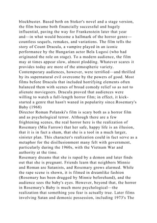 blockbuster. Based both on Stoker's novel and a stage version,
the film became both financially successful and hugely
influential, paving the way for Frankenstein later that year
and—in what would become a hallmark of the horror genre—
countless sequels, remakes, and variations. The film tells the
story of Count Dracula, a vampire played in an iconic
performance by the Hungarian actor Bela Lugosi (who had
originated the role on stage). To a modern audience, the film
may at times appear slow, almost plodding. Whatever scares it
provides today are more of the atmospheric variety.
Contemporary audiences, however, were terrified—and thrilled
by its supernatural evil overcome by the powers of good. Most
films before Dracula that included horrifying elements often
balanced them with scenes of broad comedy relief so as not to
alienate moviegoers. Dracula proved that audiences were
willing to watch a full-length horror film; in effect, it kick-
started a genre that hasn't waned in popularity since.Rosemary's
Baby (1968)
Director Roman Polanski's film is scary both as a horror film
and as psychological terror. Although there are a few
frightening scenes, the real horror here is the realization of
Rosemary (Mia Farrow) that her safe, happy life is an illusion,
that it is in fact a sham, that she is a tool in a much larger,
sinister plan. This character's realization could in fact serve as a
metaphor for the disillusionment many felt with government,
particularly during the 1960s, with the Vietnam War and
authority at the time.
Rosemary dreams that she is raped by a demon and later finds
out that she is pregnant. Friends learn that neighbors Minnie
and Roman are Satanists, and Rosemary grows alarmed. While
the rape scene is shown, it is filmed in dreamlike fashion
(Rosemary has been drugged by Minnie beforehand), and the
audience sees the baby's eyes. However, beyond that, the horror
in Rosemary's Baby is much more psychological—the
realization that something you fear is actually true. Later films
involving Satan and demonic possession, including 1973's The
 