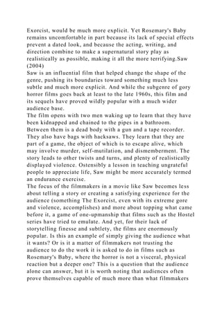 Exorcist, would be much more explicit. Yet Rosemary's Baby
remains uncomfortable in part because its lack of special effects
prevent a dated look, and because the acting, writing, and
direction combine to make a supernatural story play as
realistically as possible, making it all the more terrifying.Saw
(2004)
Saw is an influential film that helped change the shape of the
genre, pushing its boundaries toward something much less
subtle and much more explicit. And while the subgenre of gory
horror films goes back at least to the late 1960s, this film and
its sequels have proved wildly popular with a much wider
audience base.
The film opens with two men waking up to learn that they have
been kidnapped and chained to the pipes in a bathroom.
Between them is a dead body with a gun and a tape recorder.
They also have bags with hacksaws. They learn that they are
part of a game, the object of which is to escape alive, which
may involve murder, self-mutilation, and dismemberment. The
story leads to other twists and turns, and plenty of realistically
displayed violence. Ostensibly a lesson in teaching ungrateful
people to appreciate life, Saw might be more accurately termed
an endurance exercise.
The focus of the filmmakers in a movie like Saw becomes less
about telling a story or creating a satisfying experience for the
audience (something The Exorcist, even with its extreme gore
and violence, accomplishes) and more about topping what came
before it, a game of one-upmanship that films such as the Hostel
series have tried to emulate. And yet, for their lack of
storytelling finesse and subtlety, the films are enormously
popular. Is this an example of simply giving the audience what
it wants? Or is it a matter of filmmakers not trusting the
audience to do the work it is asked to do in films such as
Rosemary's Baby, where the horror is not a visceral, physical
reaction but a deeper one? This is a question that the audience
alone can answer, but it is worth noting that audiences often
prove themselves capable of much more than what filmmakers
 