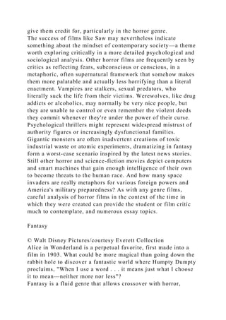 give them credit for, particularly in the horror genre.
The success of films like Saw may nevertheless indicate
something about the mindset of contemporary society—a theme
worth exploring critically in a more detailed psychological and
sociological analysis. Other horror films are frequently seen by
critics as reflecting fears, subconscious or conscious, in a
metaphoric, often supernatural framework that somehow makes
them more palatable and actually less horrifying than a literal
enactment. Vampires are stalkers, sexual predators, who
literally suck the life from their victims. Werewolves, like drug
addicts or alcoholics, may normally be very nice people, but
they are unable to control or even remember the violent deeds
they commit whenever they're under the power of their curse.
Psychological thrillers might represent widespread mistrust of
authority figures or increasingly dysfunctional families.
Gigantic monsters are often inadvertent creations of toxic
industrial waste or atomic experiments, dramatizing in fantasy
form a worst-case scenario inspired by the latest news stories.
Still other horror and science-fiction movies depict computers
and smart machines that gain enough intelligence of their own
to become threats to the human race. And how many space
invaders are really metaphors for various foreign powers and
America's military preparedness? As with any genre films,
careful analysis of horror films in the context of the time in
which they were created can provide the student or film critic
much to contemplate, and numerous essay topics.
Fantasy
© Walt Disney Pictures/courtesy Everett Collection
Alice in Wonderland is a perpetual favorite, first made into a
film in 1903. What could be more magical than going down the
rabbit hole to discover a fantastic world where Humpty Dumpty
proclaims, "When I use a word . . . it means just what I choose
it to mean—neither more nor less"?
Fantasy is a fluid genre that allows crossover with horror,
 