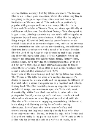 science fiction, comedy, holiday films, and more. The fantasy
film is, on its face, pure escapism, where characters may live in
imaginary settings or experience situations that break the
limitations of the real world. This makes them particularly
popular with younger audiences, and many, like the Harry
Potter and Chronicles of Narnia films, are aimed specifically at
children or adolescents. But the best fantasy films also speak to
larger issues, offering commentary that adults will recognize as
important beyond mere entertainment. A film like the original
King Kong (1933) or its 2005 remake can reference serious
topical issues such as economic depression, satirize the excesses
of the entertainment industry and moviemaking, and still deliver
first-rate fantasy-adventure with a touch of romance. Movies
like the Lord of the Rings trilogy dramatize archetypal quests
and show off spectacular visual effects. Certainly, when the
country has struggled through turbulent times, fantasy films,
among others, have provided the entertainment that, even if it
did not solve problems, at least allowed audiences to forget
about them for a time. Yet as often as not, deeper analysis may
reveal a subtext.The Wizard of Oz (1939)
Surely one of the most famous and best-loved films ever made,
The Wizard of Oz tells the story of a restless teenage girl's
desire to escape her dreary world and the apparent fulfillment of
that wish when a storm transports her to a mystical and colorful
fantasy land. The film is notable in many respects. It contains
well-loved songs, uses numerous special effects, and, most
dramatically, shifts from black and white to color when the
protagonist Dorothy wakes up in Oz and reverts to black and
white when she returns home. Beyond its technical skill, the
film also offers viewers an engaging, entertaining life lesson to
learn along with Dorothy during her often-harrowing
adventures. It reinforces their own sense of safety and
understanding that they may actually already have what they
think they want—that, indeed, as Dorothy says, with friends and
family there really is "no place like home." The Wizard of Oz is
a film ripe for deeper analysis on a variety of levels, as an
 