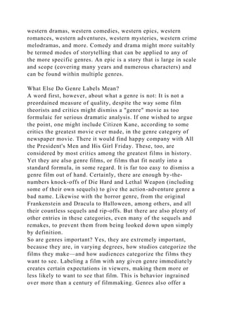 western dramas, western comedies, western epics, western
romances, western adventures, western mysteries, western crime
melodramas, and more. Comedy and drama might more suitably
be termed modes of storytelling that can be applied to any of
the more specific genres. An epic is a story that is large in scale
and scope (covering many years and numerous characters) and
can be found within multiple genres.
What Else Do Genre Labels Mean?
A word first, however, about what a genre is not: It is not a
preordained measure of quality, despite the way some film
theorists and critics might dismiss a "genre" movie as too
formulaic for serious dramatic analysis. If one wished to argue
the point, one might include Citizen Kane, according to some
critics the greatest movie ever made, in the genre category of
newspaper movie. There it would find happy company with All
the President's Men and His Girl Friday. These, too, are
considered by most critics among the greatest films in history.
Yet they are also genre films, or films that fit neatly into a
standard formula, in some regard. It is far too easy to dismiss a
genre film out of hand. Certainly, there are enough by-the-
numbers knock-offs of Die Hard and Lethal Weapon (including
some of their own sequels) to give the action-adventure genre a
bad name. Likewise with the horror genre, from the original
Frankenstein and Dracula to Halloween, among others, and all
their countless sequels and rip-offs. But there are also plenty of
other entries in these categories, even many of the sequels and
remakes, to prevent them from being looked down upon simply
by definition.
So are genres important? Yes, they are extremely important,
because they are, in varying degrees, how studios categorize the
films they make—and how audiences categorize the films they
want to see. Labeling a film with any given genre immediately
creates certain expectations in viewers, making them more or
less likely to want to see that film. This is behavior ingrained
over more than a century of filmmaking. Genres also offer a
 