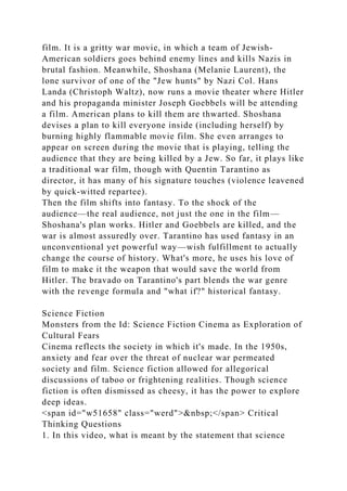 film. It is a gritty war movie, in which a team of Jewish-
American soldiers goes behind enemy lines and kills Nazis in
brutal fashion. Meanwhile, Shoshana (Melanie Laurent), the
lone survivor of one of the "Jew hunts" by Nazi Col. Hans
Landa (Christoph Waltz), now runs a movie theater where Hitler
and his propaganda minister Joseph Goebbels will be attending
a film. American plans to kill them are thwarted. Shoshana
devises a plan to kill everyone inside (including herself) by
burning highly flammable movie film. She even arranges to
appear on screen during the movie that is playing, telling the
audience that they are being killed by a Jew. So far, it plays like
a traditional war film, though with Quentin Tarantino as
director, it has many of his signature touches (violence leavened
by quick-witted repartee).
Then the film shifts into fantasy. To the shock of the
audience—the real audience, not just the one in the film—
Shoshana's plan works. Hitler and Goebbels are killed, and the
war is almost assuredly over. Tarantino has used fantasy in an
unconventional yet powerful way—wish fulfillment to actually
change the course of history. What's more, he uses his love of
film to make it the weapon that would save the world from
Hitler. The bravado on Tarantino's part blends the war genre
with the revenge formula and "what if?" historical fantasy.
Science Fiction
Monsters from the Id: Science Fiction Cinema as Exploration of
Cultural Fears
Cinema reflects the society in which it's made. In the 1950s,
anxiety and fear over the threat of nuclear war permeated
society and film. Science fiction allowed for allegorical
discussions of taboo or frightening realities. Though science
fiction is often dismissed as cheesy, it has the power to explore
deep ideas.
<span id="w51658" class="werd">&nbsp;</span> Critical
Thinking Questions
1. In this video, what is meant by the statement that science
 