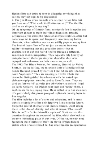 fiction films can often be seen as allegories for things that
society may not want to be discussing?
2. Can you think of an example of a science fiction film that
you have seen? What made it effective (or not)? Was the film
used as an allegory in any way?
Of the subgenres of fantasy films, science fiction is popular and
important enough to merit individual discussion. Broadly
defined as a film about the future or alternate realities, often but
not always set in space, and frequently incorporating horror
elements, science-fiction movies are wildly popular among fans.
The best of these films offer not just an escape from our
reality—something that any good film offers—but an
examination of our own world filtered through a different,
sometimes exotic, perspective. They typically rely heavily on
metaphor to tell the larger story but should be able to be
enjoyed and understood on their own terms, as well.
The 1982 film Blade Runner, for instance, directed by Ridley
Scott, is, on the surface, the futuristic story of a police officer
named Deckard, played by Harrison Ford, whose job is to hunt
down "replicants." They are amazingly lifelike robots that
cannot be distinguished from humans with the naked eye;
elaborate equipment must be used to identify them. They are
used on "off-world" colonies (on other planets) and are illegal
on Earth. Officers like Decker hunt them and "retire" them, a
euphemism for destroying them. He is called in to find members
of a particularly dangerous group of replicants running loose in
Los Angeles.
The film includes a lot of action and adventure, and in many
ways is essentially a film noir detective film set in the future,
but to the careful observer clear themes emerge. Chief among
these is the idea of identity, and what it means. Who is real?
Who is not? Is Decker himself a replicant? Scott revisits this
question throughout the course of the film, which also looks at
the role technology plays in our lives. Of course, one not need
recognize these themes to enjoy the movie (which divided
critics when it was released but has since become recognized as
 
