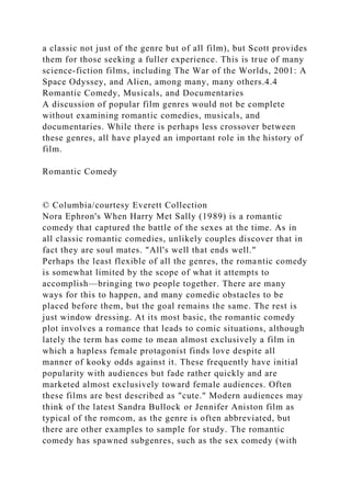 a classic not just of the genre but of all film), but Scott provides
them for those seeking a fuller experience. This is true of many
science-fiction films, including The War of the Worlds, 2001: A
Space Odyssey, and Alien, among many, many others.4.4
Romantic Comedy, Musicals, and Documentaries
A discussion of popular film genres would not be complete
without examining romantic comedies, musicals, and
documentaries. While there is perhaps less crossover between
these genres, all have played an important role in the history of
film.
Romantic Comedy
© Columbia/courtesy Everett Collection
Nora Ephron's When Harry Met Sally (1989) is a romantic
comedy that captured the battle of the sexes at the time. As in
all classic romantic comedies, unlikely couples discover that in
fact they are soul mates. "All's well that ends well."
Perhaps the least flexible of all the genres, the romantic comedy
is somewhat limited by the scope of what it attempts to
accomplish—bringing two people together. There are many
ways for this to happen, and many comedic obstacles to be
placed before them, but the goal remains the same. The rest is
just window dressing. At its most basic, the romantic comedy
plot involves a romance that leads to comic situations, although
lately the term has come to mean almost exclusively a film in
which a hapless female protagonist finds love despite all
manner of kooky odds against it. These frequently have initial
popularity with audiences but fade rather quickly and are
marketed almost exclusively toward female audiences. Often
these films are best described as "cute." Modern audiences may
think of the latest Sandra Bullock or Jennifer Aniston film as
typical of the romcom, as the genre is often abbreviated, but
there are other examples to sample for study. The romantic
comedy has spawned subgenres, such as the sex comedy (with
 