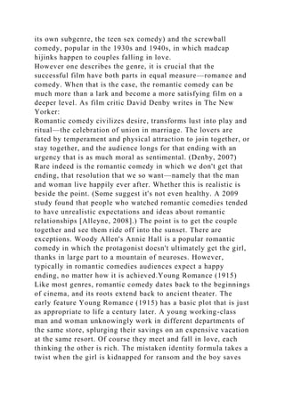 its own subgenre, the teen sex comedy) and the screwball
comedy, popular in the 1930s and 1940s, in which madcap
hijinks happen to couples falling in love.
However one describes the genre, it is crucial that the
successful film have both parts in equal measure—romance and
comedy. When that is the case, the romantic comedy can be
much more than a lark and become a more satisfying film on a
deeper level. As film critic David Denby writes in The New
Yorker:
Romantic comedy civilizes desire, transforms lust into play and
ritual—the celebration of union in marriage. The lovers are
fated by temperament and physical attraction to join together, or
stay together, and the audience longs for that ending with an
urgency that is as much moral as sentimental. (Denby, 2007)
Rare indeed is the romantic comedy in which we don't get that
ending, that resolution that we so want—namely that the man
and woman live happily ever after. Whether this is realistic is
beside the point. (Some suggest it's not even healthy. A 2009
study found that people who watched romantic comedies tended
to have unrealistic expectations and ideas about romantic
relationships [Alleyne, 2008].) The point is to get the couple
together and see them ride off into the sunset. There are
exceptions. Woody Allen's Annie Hall is a popular romantic
comedy in which the protagonist doesn't ultimately get the girl,
thanks in large part to a mountain of neuroses. However,
typically in romantic comedies audiences expect a happy
ending, no matter how it is achieved.Young Romance (1915)
Like most genres, romantic comedy dates back to the beginnings
of cinema, and its roots extend back to ancient theater. The
early feature Young Romance (1915) has a basic plot that is just
as appropriate to life a century later. A young working-class
man and woman unknowingly work in different departments of
the same store, splurging their savings on an expensive vacation
at the same resort. Of course they meet and fall in love, each
thinking the other is rich. The mistaken identity formula takes a
twist when the girl is kidnapped for ransom and the boy saves
 