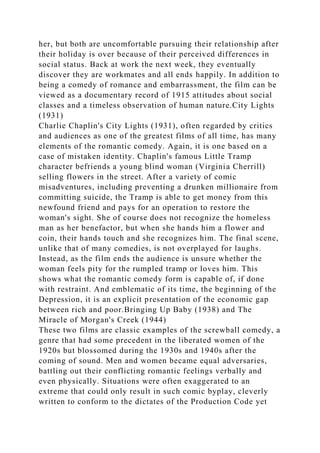 her, but both are uncomfortable pursuing their relationship after
their holiday is over because of their perceived differences in
social status. Back at work the next week, they eventually
discover they are workmates and all ends happily. In addition to
being a comedy of romance and embarrassment, the film can be
viewed as a documentary record of 1915 attitudes about social
classes and a timeless observation of human nature.City Lights
(1931)
Charlie Chaplin's City Lights (1931), often regarded by critics
and audiences as one of the greatest films of all time, has many
elements of the romantic comedy. Again, it is one based on a
case of mistaken identity. Chaplin's famous Little Tramp
character befriends a young blind woman (Virginia Cherrill)
selling flowers in the street. After a variety of comic
misadventures, including preventing a drunken millionaire from
committing suicide, the Tramp is able to get money from this
newfound friend and pays for an operation to restore the
woman's sight. She of course does not recognize the homeless
man as her benefactor, but when she hands him a flower and
coin, their hands touch and she recognizes him. The final scene,
unlike that of many comedies, is not overplayed for laughs.
Instead, as the film ends the audience is unsure whether the
woman feels pity for the rumpled tramp or loves him. This
shows what the romantic comedy form is capable of, if done
with restraint. And emblematic of its time, the beginning of the
Depression, it is an explicit presentation of the economic gap
between rich and poor.Bringing Up Baby (1938) and The
Miracle of Morgan's Creek (1944)
These two films are classic examples of the screwball comedy, a
genre that had some precedent in the liberated women of the
1920s but blossomed during the 1930s and 1940s after the
coming of sound. Men and women became equal adversaries,
battling out their conflicting romantic feelings verbally and
even physically. Situations were often exaggerated to an
extreme that could only result in such comic byplay, cleverly
written to conform to the dictates of the Production Code yet
 