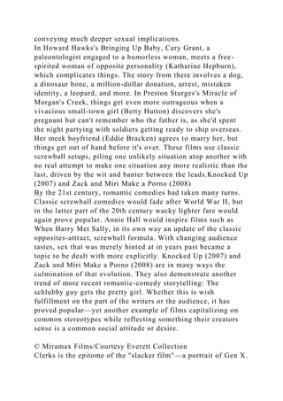 conveying much deeper sexual implications.
In Howard Hawks's Bringing Up Baby, Cary Grant, a
paleontologist engaged to a humorless woman, meets a free-
spirited woman of opposite personality (Katharine Hepburn),
which complicates things. The story from there involves a dog,
a dinosaur bone, a million-dollar donation, arrest, mistaken
identity, a leopard, and more. In Preston Sturges's Miracle of
Morgan's Creek, things get even more outrageous when a
vivacious small-town girl (Betty Hutton) discovers she's
pregnant but can't remember who the father is, as she'd spent
the night partying with soldiers getting ready to ship overseas.
Her meek boyfriend (Eddie Bracken) agrees to marry her, but
things get out of hand before it's over. These films use classic
screwball setups, piling one unlikely situation atop another with
no real attempt to make one situation any more realistic than the
last, driven by the wit and banter between the leads.Knocked Up
(2007) and Zack and Miri Make a Porno (2008)
By the 21st century, romantic comedies had taken many turns.
Classic screwball comedies would fade after World War II, but
in the latter part of the 20th century wacky lighter fare would
again prove popular. Annie Hall would inspire films such as
When Harry Met Sally, in its own way an update of the classic
opposites-attract, screwball formula. With changing audience
tastes, sex that was merely hinted at in years past became a
topic to be dealt with more explicitly. Knocked Up (2007) and
Zack and Miri Make a Porno (2008) are in many ways the
culmination of that evolution. They also demonstrate another
trend of more recent romantic-comedy storytelling: The
schlubby guy gets the pretty girl. Whether this is wish
fulfillment on the part of the writers or the audience, it has
proved popular—yet another example of films capitalizing on
common stereotypes while reflecting something their creators
sense is a common social attitude or desire.
© Miramax Films/Courtesy Everett Collection
Clerks is the epitome of the "slacker film"—a portrait of Gen X.
 
