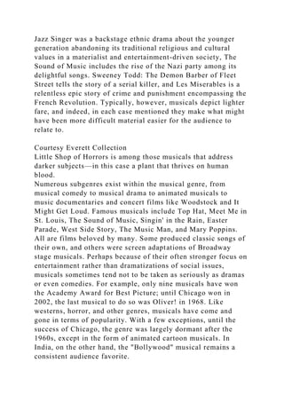 Jazz Singer was a backstage ethnic drama about the younger
generation abandoning its traditional religious and cultural
values in a materialist and entertainment-driven society, The
Sound of Music includes the rise of the Nazi party among its
delightful songs. Sweeney Todd: The Demon Barber of Fleet
Street tells the story of a serial killer, and Les Miserables is a
relentless epic story of crime and punishment encompassing the
French Revolution. Typically, however, musicals depict lighter
fare, and indeed, in each case mentioned they make what might
have been more difficult material easier for the audience to
relate to.
Courtesy Everett Collection
Little Shop of Horrors is among those musicals that address
darker subjects—in this case a plant that thrives on human
blood.
Numerous subgenres exist within the musical genre, from
musical comedy to musical drama to animated musicals to
music documentaries and concert films like Woodstock and It
Might Get Loud. Famous musicals include Top Hat, Meet Me in
St. Louis, The Sound of Music, Singin' in the Rain, Easter
Parade, West Side Story, The Music Man, and Mary Poppins.
All are films beloved by many. Some produced classic songs of
their own, and others were screen adaptations of Broadway
stage musicals. Perhaps because of their often stronger focus on
entertainment rather than dramatizations of social issues,
musicals sometimes tend not to be taken as seriously as dramas
or even comedies. For example, only nine musicals have won
the Academy Award for Best Picture; until Chicago won in
2002, the last musical to do so was Oliver! in 1968. Like
westerns, horror, and other genres, musicals have come and
gone in terms of popularity. With a few exceptions, until the
success of Chicago, the genre was largely dormant after the
1960s, except in the form of animated cartoon musicals. In
India, on the other hand, the "Bollywood" musical remains a
consistent audience favorite.
 