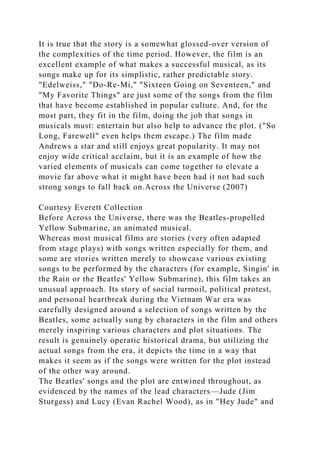 It is true that the story is a somewhat glossed-over version of
the complexities of the time period. However, the film is an
excellent example of what makes a successful musical, as its
songs make up for its simplistic, rather predictable story.
"Edelweiss," "Do-Re-Mi," "Sixteen Going on Seventeen," and
"My Favorite Things" are just some of the songs from the film
that have become established in popular culture. And, for the
most part, they fit in the film, doing the job that songs in
musicals must: entertain but also help to advance the plot. ("So
Long, Farewell" even helps them escape.) The film made
Andrews a star and still enjoys great popularity. It may not
enjoy wide critical acclaim, but it is an example of how the
varied elements of musicals can come together to elevate a
movie far above what it might have been had it not had such
strong songs to fall back on.Across the Universe (2007)
Courtesy Everett Collection
Before Across the Universe, there was the Beatles-propelled
Yellow Submarine, an animated musical.
Whereas most musical films are stories (very often adapted
from stage plays) with songs written especially for them, and
some are stories written merely to showcase various existing
songs to be performed by the characters (for example, Singin' in
the Rain or the Beatles' Yellow Submarine), this film takes an
unusual approach. Its story of social turmoil, political protest,
and personal heartbreak during the Vietnam War era was
carefully designed around a selection of songs written by the
Beatles, some actually sung by characters in the film and others
merely inspiring various characters and plot situations. The
result is genuinely operatic historical drama, but utilizing the
actual songs from the era, it depicts the time in a way that
makes it seem as if the songs were written for the plot instead
of the other way around.
The Beatles' songs and the plot are entwined throughout, as
evidenced by the names of the lead characters—Jude (Jim
Sturgess) and Lucy (Evan Rachel Wood), as in "Hey Jude" and
 