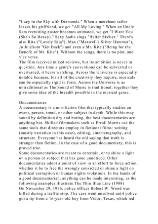 "Lucy in the Sky with Diamonds." When a merchant sailor
leaves his girlfriend, we get "All My Loving." When an Uncle
Sam recruiting poster becomes animated, we get "I Want You
(She's So Heavy)." Sexy Sadie sings "Helter Skelter." There's
also Rita ("Lovely Rita"), Max ("Maxwell's Silver Hammer"),
Jo Jo (from "Get Back") and even a Mr. Kite ("Being for the
Benefit of Mr. Kite"). Without the songs, there is no plot, and
vice versa.
The film received mixed reviews, but its ambition is never in
question. Any time a genre's conventions can be subverted or
overturned, it bears watching. Across the Universe is especially
notable because, for all of the creativity they require, musicals
can be especially rigid in form. Across the Universe is as
untraditional as The Sound of Music is traditional; together they
give some idea of the breadth possible in the musical genre.
Documentaries
A documentary is a non-fiction film that typically studies an
event, person, trend, or other subject in depth. While this may
sound by definition dry and boring, the best documentaries are
anything but. Skilled filmmakers such as Erroll Morris use the
same tools that directors employ in fictional films: writing
(mostly narration in this case), editing, cinematography, and
structure. Everyone has heard the old saying that truth is
stranger than fiction. In the case of a good documentary, this is
proved true.
Some documentaries are meant to entertain, or to shine a light
on a person or subject that has gone unnoticed. Other
documentaries adopt a point of view in an effort to force action,
whether it be to free the wrongly convicted or shine a light on
political corruption or human-rights violations. In the hands of
a good documentarian, anything can be made interesting, as the
following examples illustrate.The Thin Blue Line (1988)
On November 29, 1976, police officer Robert W. Wood was
killed during a traffic stop. The case went unsolved until police
got a tip from a 16-year-old boy from Vidor, Texas, which led
 
