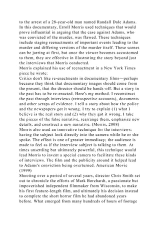 to the arrest of a 28-year-old man named Randall Dale Adams.
In this documentary, Erroll Morris used techniques that would
prove influential in arguing that the case against Adams, who
was convicted of the murder, was flawed. These techniques
include staging reenactments of important events leading to the
murder and differing versions of the murder itself. These scenes
can be jarring at first, but once the viewer becomes accustomed
to them, they are effective in illustrating the story beyond just
the interviews that Morris conducted.
Morris explained his use of reenactment in a New York Times
piece he wrote:
Critics don't like re-enactments in documentary films—perhaps
because they think that documentary images should come from
the present, that the director should be hands-off. But a story in
the past has to be re-enacted. Here's my method. I reconstruct
the past through interviews (retrospective accounts), documents
and other scraps of evidence. I tell a story about how the police
and the newspapers got it wrong. I try to explain (1) what I
believe is the real story and (2) why they got it wrong. I take
the pieces of the false narrative, rearrange them, emphasize new
details, and construct a new narrative. (Morris, 2008)
Morris also used an innovative technique for the interviews:
having the subject look directly into the camera while he or she
spoke. The effect is one of greater immediacy; the audience is
made to feel as if the interview subject is talking to them. At
times unsettling but ultimately powerful, this technique would
lead Morris to invent a special camera to facilitate these kinds
of interviews. The film and the publicity around it helped lead
to Adams's conviction being overturned. American Movie
(1999)
Shooting over a period of several years, director Chris Smith set
out to chronicle the efforts of Mark Borchardt, a passionate but
impoverished independent filmmaker from Wisconsin, to make
his first feature-length film, and ultimately his decision instead
to complete the short horror film he had abandoned years
before. What emerged from many hundreds of hours of footage
 