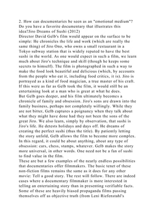 2. How can documentaries be seen as an "emotional medium"?
Do you have a favorite documentary that illustrates this
idea?Jiro Dreams of Sushi (2012)
Director David Gelb's film would appear on the surface to be
simple: He chronicles the life and work (which are really the
same thing) of Jiro Ono, who owns a small restaurant in a
Tokyo subway station that is widely reputed to have the best
sushi in the world. As one would expect in such a film, we learn
much about Jiro's technique and skill (though he keeps some
secrets to himself). The film is photographed in such a way to
make the food look beautiful and delicious (which, by accounts
from the people who eat it, including food critics, it is). Jiro is
portrayed as a kind of food magician, a true master of his craft.
If this were as far as Gelb took the film, it would still be an
entertaining look at a man who is great at what he does.
But Gelb goes deeper, and his film ultimately becomes a
chronicle of family and obsession. Jiro's sons are drawn into the
family business, perhaps not completely willingly. While they
are not bitter, Gelb captures a poignancy when they talk about
what they might have done had they not been the sons of the
great Jiro. We also learn, simply by observation, that sushi is
Jiro's life. He detests holidays and days off. He dreams of
creating the perfect sushi (thus the title). By patiently letting
the story unfold, Gelb allows the film to become more complex.
In this regard, it could be about anything, about any type of
obsession: cars, chess, stamps, whatever. Gelb makes the story
more universal, in other words. One need not be a fan of sushi
to find value in the film.
These are but a few examples of the nearly endless possibilities
that documentaries offer filmmakers. The basic tenet of these
non-fiction films remains the same as it does for any other
movie: Tell a good story. The rest will follow. There are indeed
cases where a documentary filmmaker is more interested in
telling an entertaining story than in presenting verifiable facts.
Some of these are heavily biased propaganda films passing
themselves off as objective truth (from Leni Riefenstahl's
 