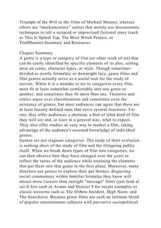 Triumph of the Will to the films of Michael Moore), whereas
others are "mockumentary" satires that merely use documentary
techniques to tell a scripted or improvised fictional story (such
as This Is Spinal Tap, The Blair Witch Project, or
TrollHunter).Summary and Resources
Chapter Summary
A genre is a type or category of film (or other work of art) that
can be easily identified by specific elements of its plot, setting,
mise en scène, character types, or style. Though sometimes
derided as overly formulaic or downright lazy, genre films and
film genres actually serve as a useful tool for the study of
movies. While it is a mistake to try to categorize every film,
most fit at least somewhat comfortably into one genre or
another, and sometimes they fit more than one. Theorists and
critics argue over classifications and sometimes even the
existence of genres, but most audiences can agree that there are
at least loosely defined ones that serve several functions. For
one, they offer audiences a shortcut, a hint of what kind of film
they will see and, at least in a general way, what to expect.
They also offer studios an easy way to market a film, taking
advantage of the audience's assumed knowledge of individual
genres.
Genres are not stagnant categories. The study of their evolution
is nothing short of the study of film and the filmgoing public
itself. When we break down types of film into categories, we
can then observe how they have changed over the years to
reflect the tastes of the audience while retaining the elements
that put them into that genre in the first place. Moreover, many
directors use genres to explore their pet themes, disguising
social commentary within familiar formulas they know will
attract more viewers than outright "message" films (just look at
sci-fi hits such as Avatar and District 9 for recent examples or
classic westerns such as The Oxbow Incident, High Noon, and
The Searchers). Because genre films are such an intimate blend
of popular entertainment subjects with pervasive sociopolitical
 