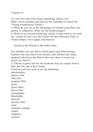 "Trailer #1"
To view this clip with closed captioning, please visit
https://www.youtube.com and use the searchbar to search for
"Young Frankenstein Trailer."
3. What do you see as the advantages of categorizing films into
genres or subgenres? What are the disadvantages?
4. With an eye toward marketing, which is what trailers are used
for, search for and view the trailers for the following films on
iTunes (https://www.apple.com/itunes/):
Season of the WitchLet Me InDue Date
See whether you can tell to which genre each film belongs.
Explain why you chose your answer, and whether the studio
properly advertises the film in this way (does it reveal too
much, too little?).
5. Choose a genre and list the elements that you expect from a
film that fits into it.Key Terms
Click on each key term to see the definition.
documentary
fantasy film
film noir
gangster film
genre
genre films
horror film
iconography
MacGuffin
musical
mystery film
oater
romantic comedy
sequel
subgenre
western
 