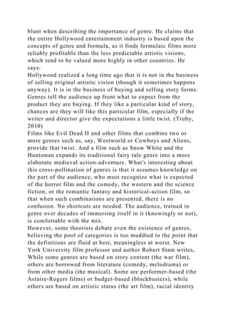 blunt when describing the importance of genre. He claims that
the entire Hollywood entertainment industry is based upon the
concepts of genre and formula, as it finds formulaic films more
reliably profitable than the less predictable artistic visions,
which tend to be valued more highly in other countries. He
says:
Hollywood realized a long time ago that it is not in the business
of selling original artistic vision (though it sometimes happens
anyway). It is in the business of buying and selling story forms.
Genres tell the audience up front what to expect from the
product they are buying. If they like a particular kind of story,
chances are they will like this particular film, especially if the
writer and director give the expectations a little twist. (Truby,
2010)
Films like Evil Dead II and other films that combine two or
more genres such as, say, Westworld or Cowboys and Aliens,
provide that twist. And a film such as Snow White and the
Huntsman expands its traditional fairy tale genre into a more
elaborate medieval action-adventure. What's interesting about
this cross-pollination of genres is that it assumes knowledge on
the part of the audience, who must recognize what is expected
of the horror film and the comedy, the western and the science
fiction, or the romantic fantasy and historical-action film, so
that when such combinations are presented, there is no
confusion. No shortcuts are needed. The audience, trained in
genre over decades of immersing itself in it (knowingly or not),
is comfortable with the mix.
However, some theorists debate even the existence of genres,
believing the pool of categories is too muddied to the point that
the definitions are fluid at best, meaningless at worst. New
York University film professor and author Robert Stam writes,
While some genres are based on story content (the war film),
others are borrowed from literature (comedy, melodrama) or
from other media (the musical). Some are performer-based (the
Astaire-Rogers films) or budget-based (blockbusters), while
others are based on artistic status (the art film), racial identity
 