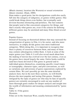 (Black cinema), location (the Western) or sexual orientation
(Queer cinema). (Stam, 2000)
Stam makes a good point, but his designations could also easily
fall into the category of subgenres, or genres within genres. One
could break things down even further, but eventually such
division becomes distracting and pointless. The fact remains
that people tend to like convenient categories for things, and
that's exactly what genres are, even if the criteria for defining
different genres may be unrelated and many films blend several
genres.
Popular Genres
Instead of focusing on theoretical debates that may surround the
categorization of genres in film, it is far easier, and also more
instructive, to simply divide genres into more traditional
categories. While doing this, it is important to recognize that
there is plenty of crossover between them, and many of them
may contain subcategories within them. A look at some of the
major genres (see Table 4.1) will also reveal much about how
the making of movies has evolved over the last century, even as
the genres have stayed largely the same. Entire books could be
(and have been) devoted to film genre in general and to
individual genres themselves, examining specific visual tropes
or iconography, character types, and plot conventions, as well
as variations and subversions of genre expectations explored by
certain films. We can't possibly go into the same detailed
analysis here, but in the next three sections, we will briefly
discuss the most popular and lasting film genres. Students
intrigued by the topic of genres (or who may be fans of specific
genres) are certainly encouraged to seek out any number of
more thorough genre studies for deeper analysis and insight into
the wealth of information and meaning communicated by "genre
films."
Table 4.1 Film genres
Westerns
Films set in the American West, usually between 1850 and
 