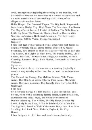 1900, and typically depicting the settling of the frontier, with
its conflicts between the freedoms of a lawless adventurism and
the safer restrictions of encroaching civilization; often
allegories for modern issues
Hell's Hinges, The Covered Wagon, The Big Trail, Stagecoach,
Jesse James, Dodge City, High Noon, The Searchers, Rio Bravo,
The Magnificent Seven, A Fistful of Dollars, The Wild Bunch,
Little Big Man, The Shootist, Blazing Saddles, Dances With
Wolves, Unforgiven, Brokeback Mountain, Terribly Happy,
Appaloosa, 3:10 to Yuma, Django Unchained
Gangster
Films that deal with organized crime, often with mob families;
originally timely topical crime dramas inspired by recent
headlines, now almost as often nostalgic recreations of past eras
The Racket, The Lights of New York, The Public Enemy, Little
Caesar, Scarface, The Godfather trilogy, Goodfellas, Miller's
Crossing, Reservoir Dogs, Pulp Fiction, Gomorrah, A History of
Violence
Mysteries
Films in which characters must solve a mystery (typically a
murder); may overlap with crime, horror, noir, or various other
genres
The Cat and the Canary, The Maltese Falcon, Philo Vance
series, The Thin Man series, Charlie Chan series, Mr. Moto
series, The Lady Vanishes, The Trouble With Harry, North by
Northwest
Film noir
Crime drama marked by dark themes, a cynical outlook, anti-
heroes, often with a scheming femme fatale, nighttime actions,
expressionistic visual style, and voice-over narration
Double Indemnity, The Killers, The Big Sleep, Murder My
Sweet, Lady in the Lake, Affair in Trinidad, Out of the Past,
The Big Heat, Touch of Evil, Chinatown, Body Heat, Last Man
Standing, Red Rock West, U-Turn, Payback, Sin City
Horror
Films designed to elicit fear and shock in a cathartically
 