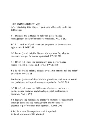 LEARNING OBJECTIVES
After studying this chapter, you should be able to do the
following:
8-1 Discuss the difference between performance
management and performance appraisals. PAGE 263
8-2 List and briefly discuss the purposes of performance
appraisals. PAGE 269
8-3 Identify and briefly discuss the options for what to
evaluate in a performance appraisal. PAGE 272
8-4 Briefly discuss the commonly used performance
measurement methods and forms. PAGE 276
8-5 Identify and briefly discuss available options for the rater/
evaluator. PAGE 281
8-6 Identify some of the common problems, and how to avoid
the problems, with performance appraisals. PAGE 286
8-7 Briefly discuss the differences between evaluative
performance reviews and developmental performance
reviews. PAGE 290
8-8 Review the methods to improve employee engagement
through performance management and the issue of
electronic performance management. PAGE 292
8 Performance Management and Appraisal
©iStockphoto.com/Bill Oxford
 