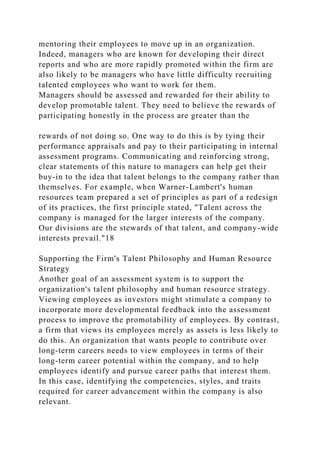 mentoring their employees to move up in an organization.
Indeed, managers who are known for developing their direct
reports and who are more rapidly promoted within the firm are
also likely to be managers who have little difficulty recruiting
talented employees who want to work for them.
Managers should be assessed and rewarded for their ability to
develop promotable talent. They need to believe the rewards of
participating honestly in the process are greater than the
rewards of not doing so. One way to do this is by tying their
performance appraisals and pay to their participating in internal
assessment programs. Communicating and reinforcing strong,
clear statements of this nature to managers can help get their
buy-in to the idea that talent belongs to the company rather than
themselves. For example, when Warner-Lambert's human
resources team prepared a set of principles as part of a redesign
of its practices, the first principle stated, "Talent across the
company is managed for the larger interests of the company.
Our divisions are the stewards of that talent, and company-wide
interests prevail."18
Supporting the Firm's Talent Philosophy and Human Resource
Strategy
Another goal of an assessment system is to support the
organization's talent philosophy and human resource strategy.
Viewing employees as investors might stimulate a company to
incorporate more developmental feedback into the assessment
process to improve the promotability of employees. By contrast,
a firm that views its employees merely as assets is less likely to
do this. An organization that wants people to contribute over
long-term careers needs to view employees in terms of their
long-term career potential within the company, and to help
employees identify and pursue career paths that interest them.
In this case, identifying the competencies, styles, and traits
required for career advancement within the company is also
relevant.
 