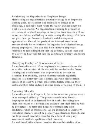 Reinforcing the Organization's Employer Image
Maintaining an organization's employer image is an important
staffing goal. To establish and maintain its image as an
employer, a company must "walk the walk" and genuinely be
what it claims to be. An organization claiming to provide an
environment in which employees can grow their careers will not
be successful in establishing or maintaining that image if it does
not give them performance feedback and development
opportunities. One of the goals of the internal assessment
process should be to reinforce the organization's desired image
among employees. This can also help improve employee
retention by reminding them that the company values them and
by clarifying how they fit into the company's strategy and future
direction.
Identifying Employees' Developmental Needs
As we have discussed, if an employee's assessment shows that
he or she lacks critical skills that will be needed in the future,
training and development can be provided to correct the
situation. For example, Wyeth Pharmaceuticals regularly
assesses its employees' skills. Employees who fail to obtain
scores of at least 90 percent must immediately improve their
skills and then later undergo another round of testing of them.19
Assessing Ethically
As we discussed in Chapter 9, the entire selection process needs
to be managed ethically. The process needs to be honest.
Employees need to understand how it works, including how
their test results will be used and ensured that their privacy will
be protected. The firm also needs to communicate with
candidates when it promises to. As we explained in Chapter 9,
test administrators should be properly qualified and trained, and
the firm should carefully consider the ethics of using any
assessment methods applicants find invasive.
An additional ethical issue involves the confidentiality of an
 
