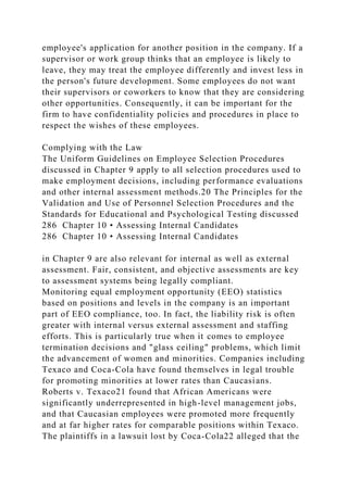 employee's application for another position in the company. If a
supervisor or work group thinks that an employee is likely to
leave, they may treat the employee differently and invest less in
the person's future development. Some employees do not want
their supervisors or coworkers to know that they are considering
other opportunities. Consequently, it can be important for the
firm to have confidentiality policies and procedures in place to
respect the wishes of these employees.
Complying with the Law
The Uniform Guidelines on Employee Selection Procedures
discussed in Chapter 9 apply to all selection procedures used to
make employment decisions, including performance evaluations
and other internal assessment methods.20 The Principles for the
Validation and Use of Personnel Selection Procedures and the
Standards for Educational and Psychological Testing discussed
286 Chapter 10 • Assessing Internal Candidates
286 Chapter 10 • Assessing Internal Candidates
in Chapter 9 are also relevant for internal as well as external
assessment. Fair, consistent, and objective assessments are key
to assessment systems being legally compliant.
Monitoring equal employment opportunity (EEO) statistics
based on positions and levels in the company is an important
part of EEO compliance, too. In fact, the liability risk is often
greater with internal versus external assessment and staffing
efforts. This is particularly true when it comes to employee
termination decisions and "glass ceiling" problems, which limit
the advancement of women and minorities. Companies including
Texaco and Coca-Cola have found themselves in legal trouble
for promoting minorities at lower rates than Caucasians.
Roberts v. Texaco21 found that African Americans were
significantly underrepresented in high-level management jobs,
and that Caucasian employees were promoted more frequently
and at far higher rates for comparable positions within Texaco.
The plaintiffs in a lawsuit lost by Coca-Cola22 alleged that the
 