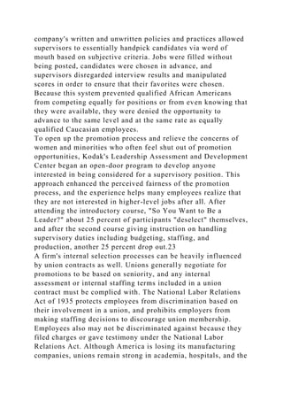 company's written and unwritten policies and practices allowed
supervisors to essentially handpick candidates via word of
mouth based on subjective criteria. Jobs were filled without
being posted, candidates were chosen in advance, and
supervisors disregarded interview results and manipulated
scores in order to ensure that their favorites were chosen.
Because this system prevented qualified African Americans
from competing equally for positions or from even knowing that
they were available, they were denied the opportunity to
advance to the same level and at the same rate as equally
qualified Caucasian employees.
To open up the promotion process and relieve the concerns of
women and minorities who often feel shut out of promotion
opportunities, Kodak's Leadership Assessment and Development
Center began an open-door program to develop anyone
interested in being considered for a supervisory position. This
approach enhanced the perceived fairness of the promotion
process, and the experience helps many employees realize that
they are not interested in higher-level jobs after all. After
attending the introductory course, "So You Want to Be a
Leader?" about 25 percent of participants "deselect" themselves,
and after the second course giving instruction on handling
supervisory duties including budgeting, staffing, and
production, another 25 percent drop out.23
A firm's internal selection processes can be heavily influenced
by union contracts as well. Unions generally negotiate for
promotions to be based on seniority, and any internal
assessment or internal staffing terms included in a union
contract must be complied with. The National Labor Relations
Act of 1935 protects employees from discrimination based on
their involvement in a union, and prohibits employers from
making staffing decisions to discourage union membership.
Employees also may not be discriminated against because they
filed charges or gave testimony under the National Labor
Relations Act. Although America is losing its manufacturing
companies, unions remain strong in academia, hospitals, and the
 